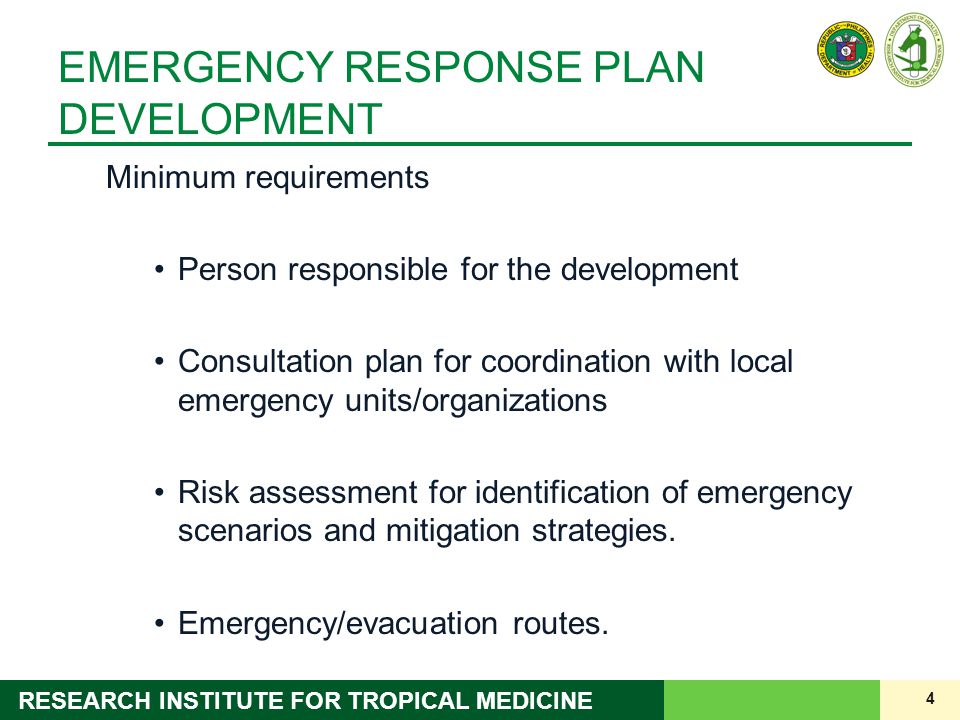 4 RESEARCH INSTITUTE FOR TROPICAL MEDICINE EMERGENCY RESPONSE PLAN DEVELOPMENT Minimum requirements Person responsible for the development Consultation plan for coordination with local emergency units/organizations Risk assessment for identification of emergency scenarios and mitigation strategies.