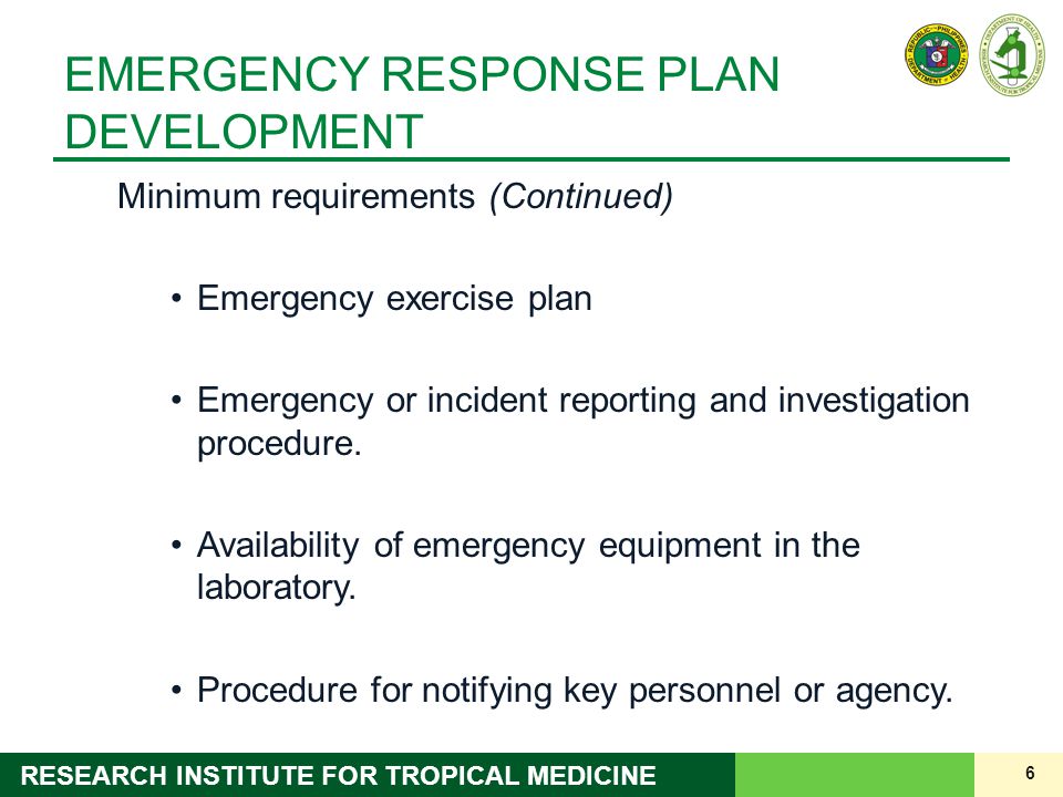 6 RESEARCH INSTITUTE FOR TROPICAL MEDICINE EMERGENCY RESPONSE PLAN DEVELOPMENT Minimum requirements (Continued) Emergency exercise plan Emergency or incident reporting and investigation procedure.