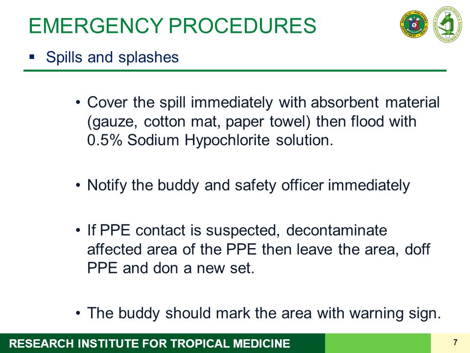 7 RESEARCH INSTITUTE FOR TROPICAL MEDICINE EMERGENCY PROCEDURES  Spills and splashes Cover the spill immediately with absorbent material (gauze, cotton mat, paper towel) then flood with 0.5% Sodium Hypochlorite solution.