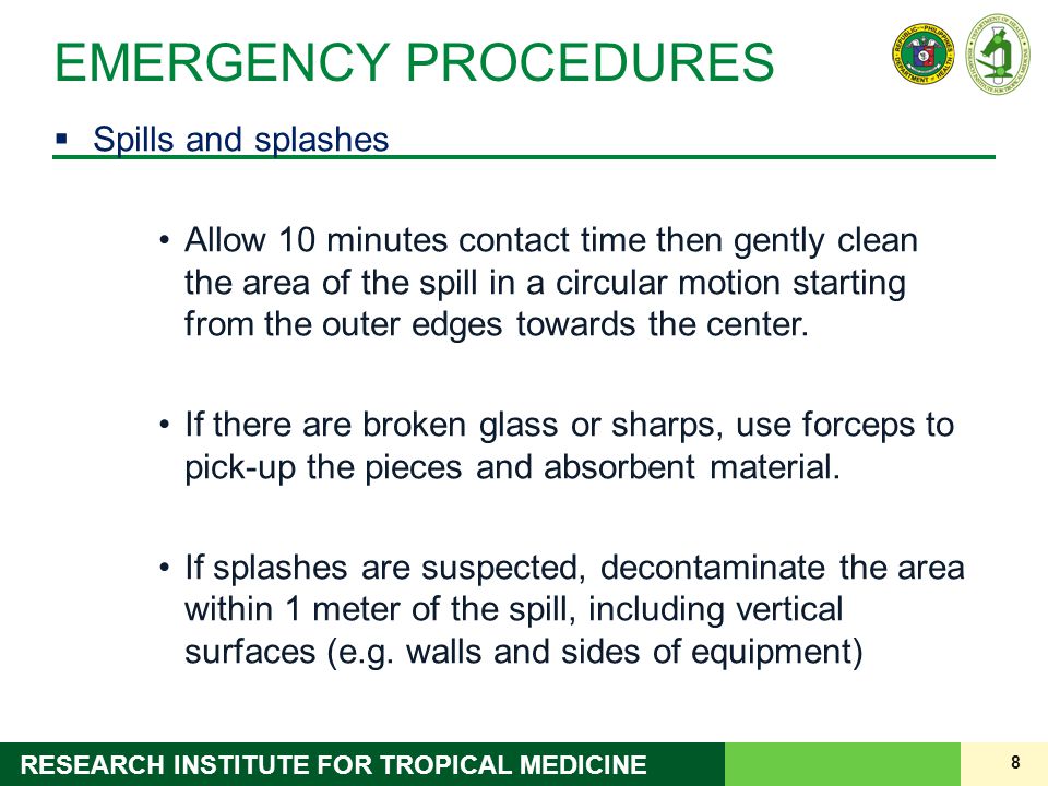 8 RESEARCH INSTITUTE FOR TROPICAL MEDICINE EMERGENCY PROCEDURES  Spills and splashes Allow 10 minutes contact time then gently clean the area of the spill in a circular motion starting from the outer edges towards the center.