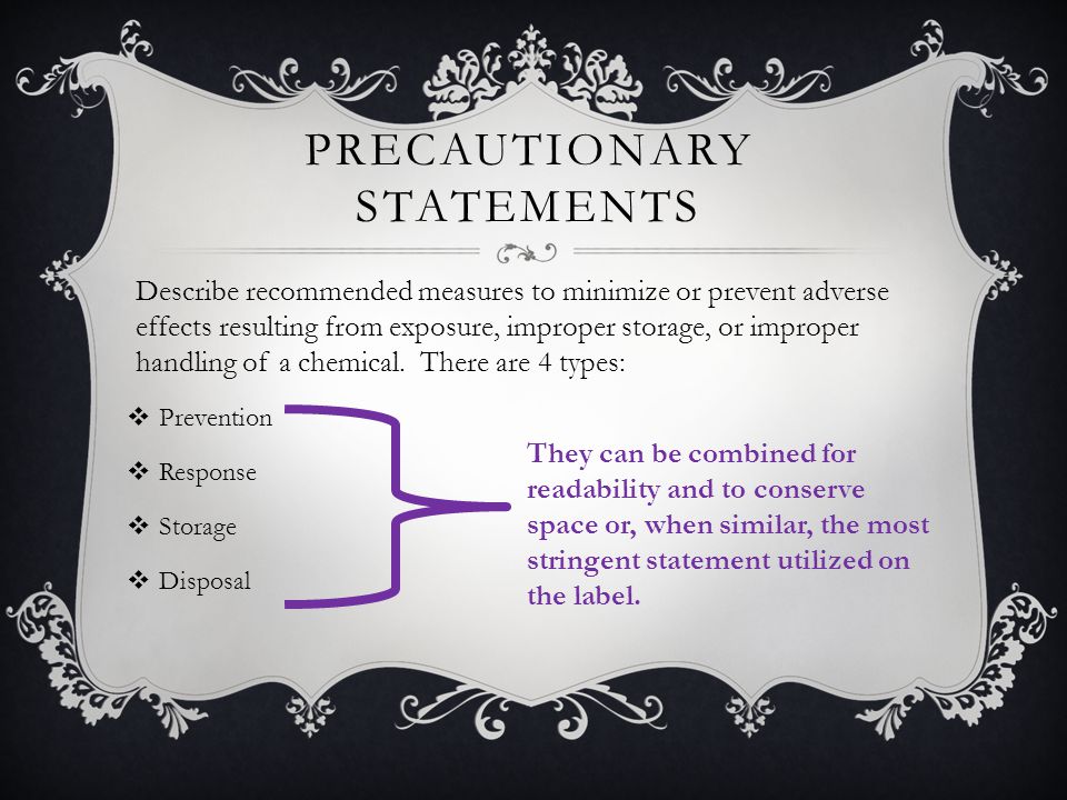 PRECAUTIONARY STATEMENTS  Prevention  Response  Storage  Disposal Describe recommended measures to minimize or prevent adverse effects resulting from exposure, improper storage, or improper handling of a chemical.