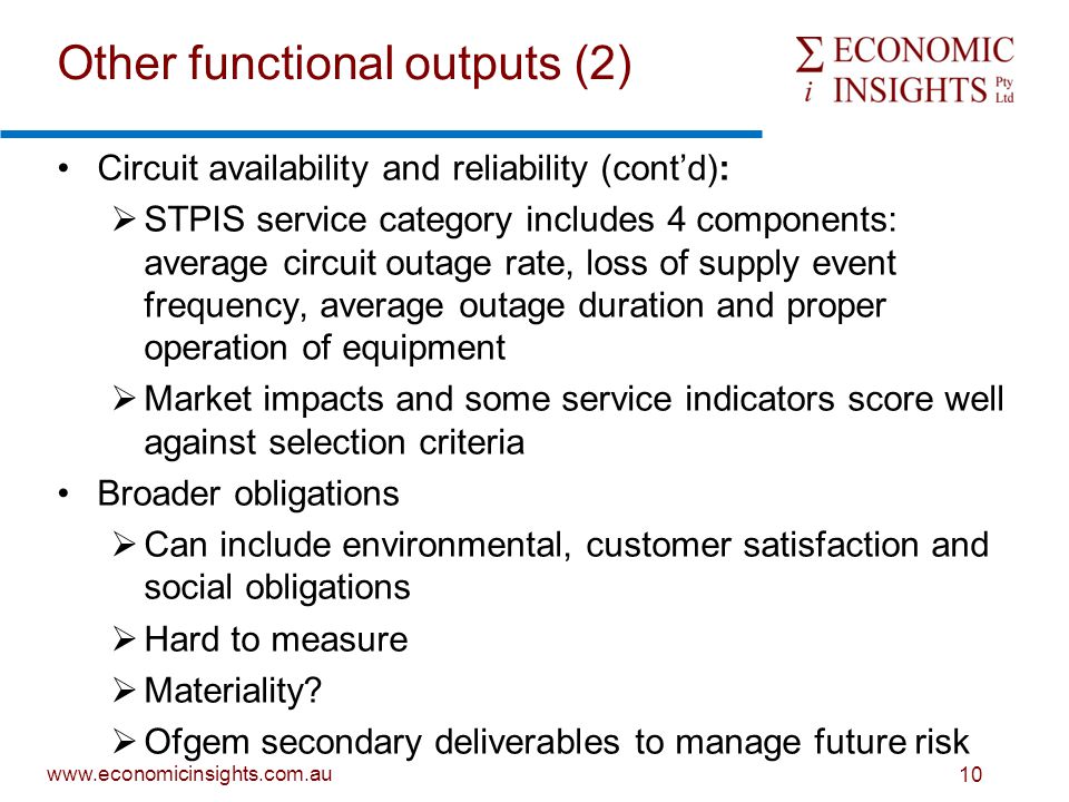 10 Other functional outputs (2) Circuit availability and reliability (cont’d):  STPIS service category includes 4 components: average circuit outage rate, loss of supply event frequency, average outage duration and proper operation of equipment  Market impacts and some service indicators score well against selection criteria Broader obligations  Can include environmental, customer satisfaction and social obligations  Hard to measure  Materiality.