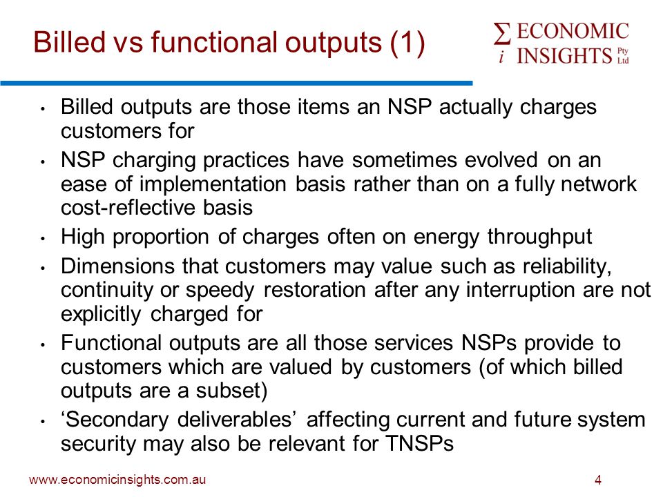 4 Billed outputs are those items an NSP actually charges customers for NSP charging practices have sometimes evolved on an ease of implementation basis rather than on a fully network cost-reflective basis High proportion of charges often on energy throughput Dimensions that customers may value such as reliability, continuity or speedy restoration after any interruption are not explicitly charged for Functional outputs are all those services NSPs provide to customers which are valued by customers (of which billed outputs are a subset) ‘Secondary deliverables’ affecting current and future system security may also be relevant for TNSPs Billed vs functional outputs (1)