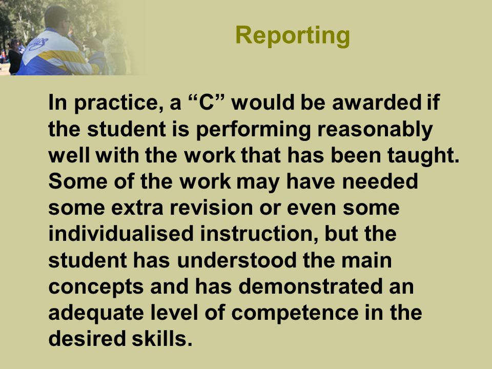 In practice, a C would be awarded if the student is performing reasonably well with the work that has been taught.