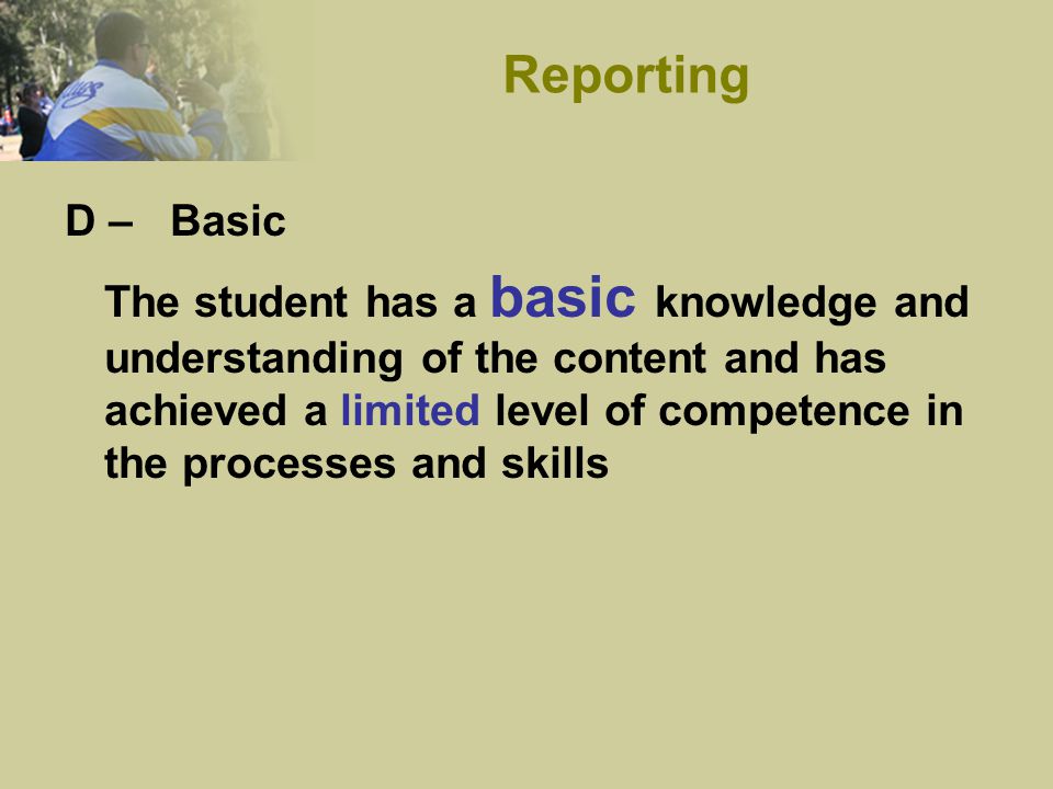 D – Basic The student has a basic knowledge and understanding of the content and has achieved a limited level of competence in the processes and skills Reporting
