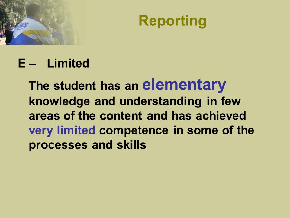 E – Limited The student has an elementary knowledge and understanding in few areas of the content and has achieved very limited competence in some of the processes and skills Reporting