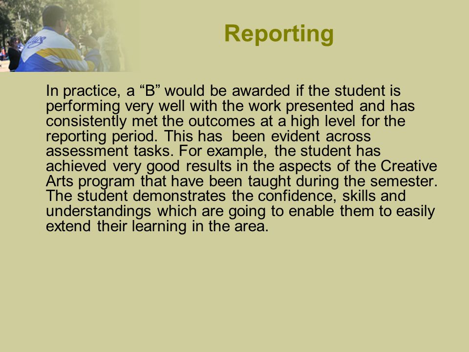 In practice, a B would be awarded if the student is performing very well with the work presented and has consistently met the outcomes at a high level for the reporting period.