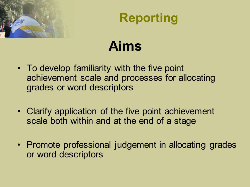 Aims To develop familiarity with the five point achievement scale and processes for allocating grades or word descriptors Clarify application of the five point achievement scale both within and at the end of a stage Promote professional judgement in allocating grades or word descriptors Reporting