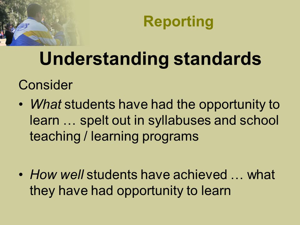 Understanding standards Consider What students have had the opportunity to learn … spelt out in syllabuses and school teaching / learning programs How well students have achieved … what they have had opportunity to learn Reporting