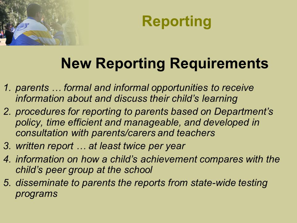 1.parents … formal and informal opportunities to receive information about and discuss their child’s learning 2.procedures for reporting to parents based on Department’s policy, time efficient and manageable, and developed in consultation with parents/carers and teachers 3.written report … at least twice per year 4.information on how a child’s achievement compares with the child’s peer group at the school 5.disseminate to parents the reports from state-wide testing programs New Reporting Requirements Reporting