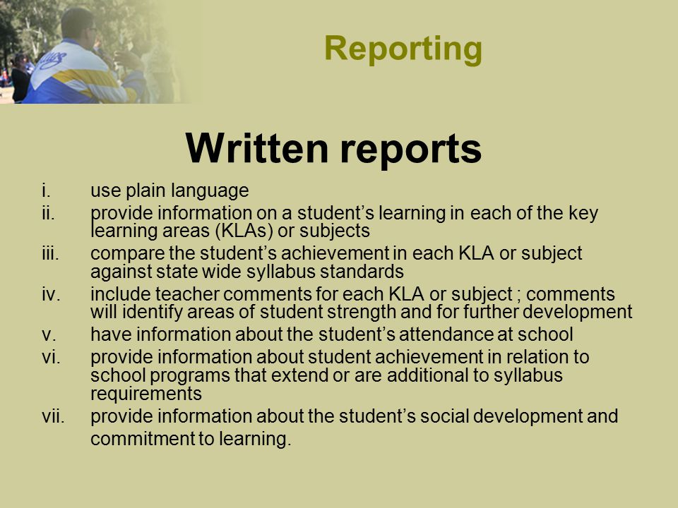 Written reports i.use plain language ii.provide information on a student’s learning in each of the key learning areas (KLAs) or subjects iii.compare the student’s achievement in each KLA or subject against state wide syllabus standards iv.include teacher comments for each KLA or subject ; comments will identify areas of student strength and for further development v.have information about the student’s attendance at school vi.provide information about student achievement in relation to school programs that extend or are additional to syllabus requirements vii.provide information about the student’s social development and commitment to learning.