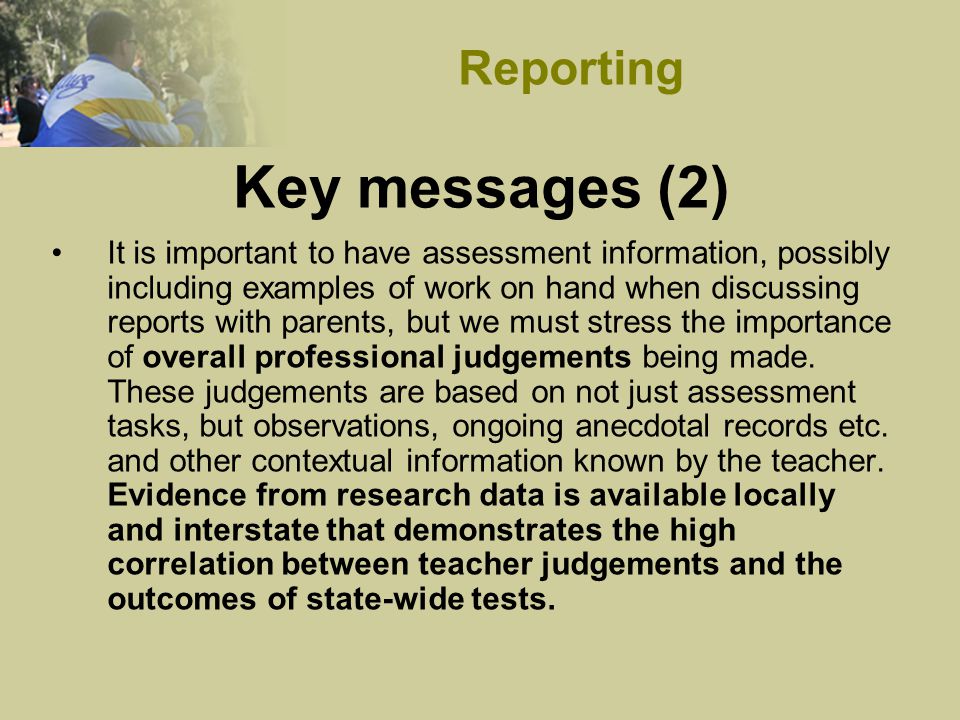 Key messages (2) It is important to have assessment information, possibly including examples of work on hand when discussing reports with parents, but we must stress the importance of overall professional judgements being made.