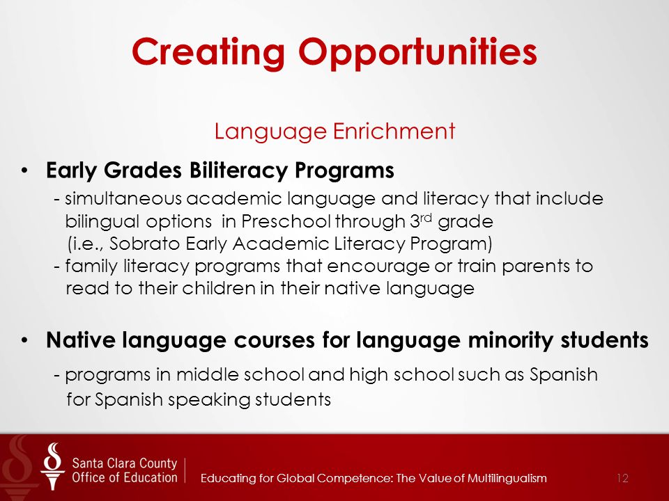 Creating Opportunities Language Enrichment Early Grades Biliteracy Programs - simultaneous academic language and literacy that include bilingual options in Preschool through 3 rd grade (i.e., Sobrato Early Academic Literacy Program) - family literacy programs that encourage or train parents to read to their children in their native language Native language courses for language minority students - programs in middle school and high school such as Spanish for Spanish speaking students 12Educating for Global Competence: The Value of Multilingualism
