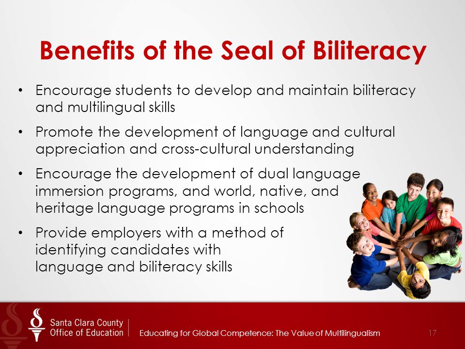 Benefits of the Seal of Biliteracy Encourage students to develop and maintain biliteracy and multilingual skills Promote the development of language and cultural appreciation and cross-cultural understanding Encourage the development of dual language immersion programs, and world, native, and heritage language programs in schools Provide employers with a method of identifying candidates with language and biliteracy skills Educating for Global Competence: The Value of Multilingualism17
