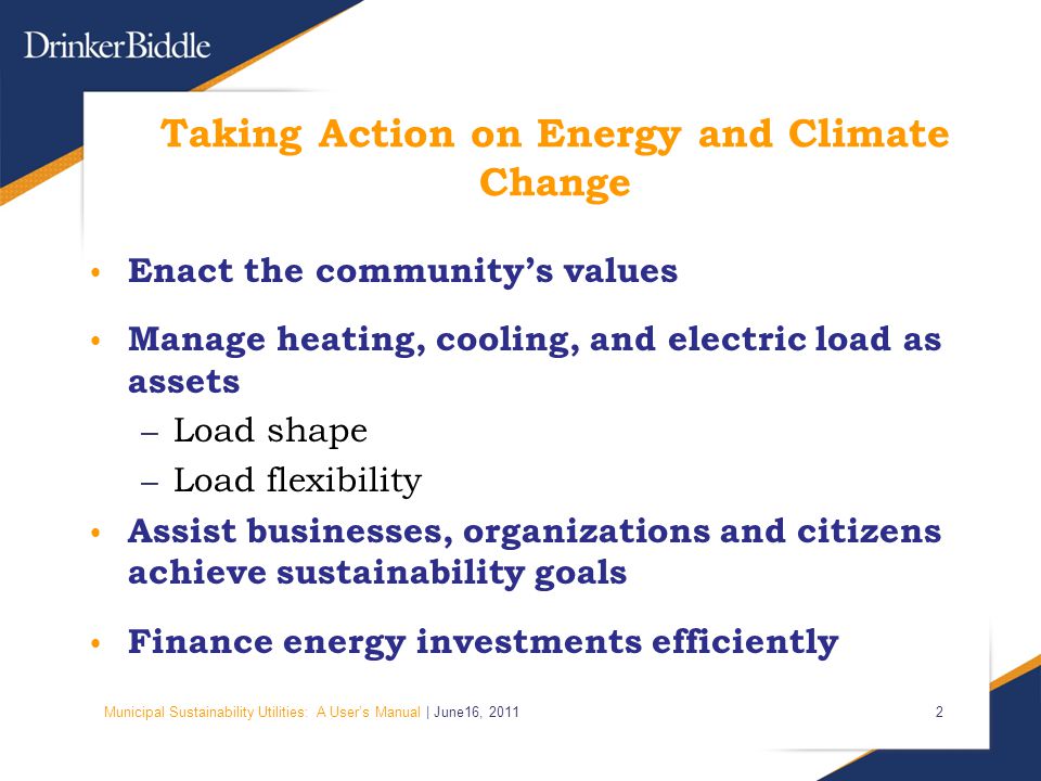 Municipal Sustainability Utilities: A User’s Manual | June16, Taking Action on Energy and Climate Change Enact the community’s values Manage heating, cooling, and electric load as assets – Load shape – Load flexibility Assist businesses, organizations and citizens achieve sustainability goals Finance energy investments efficiently