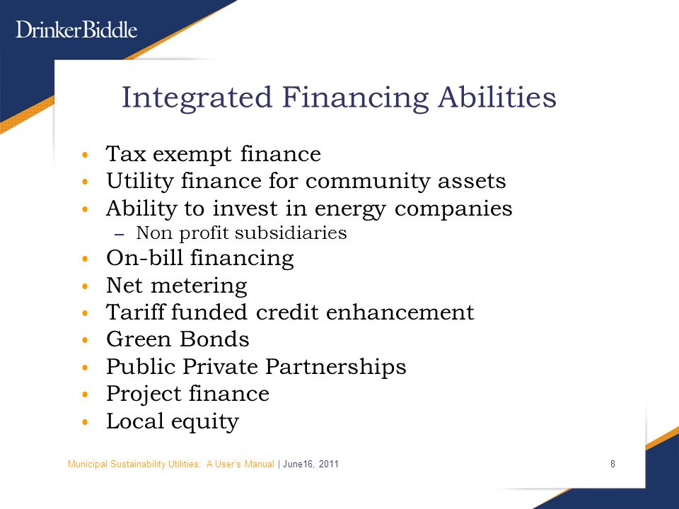 Municipal Sustainability Utilities: A User’s Manual | June16, Integrated Financing Abilities Tax exempt finance Utility finance for community assets Ability to invest in energy companies – Non profit subsidiaries On-bill financing Net metering Tariff funded credit enhancement Green Bonds Public Private Partnerships Project finance Local equity