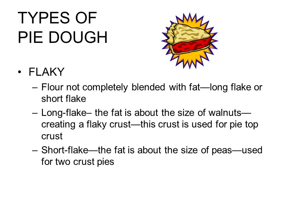 TYPES OF PIE DOUGH FLAKY –Flour not completely blended with fat—long flake or short flake –Long-flake– the fat is about the size of walnuts— creating a flaky crust—this crust is used for pie top crust –Short-flake—the fat is about the size of peas—used for two crust pies