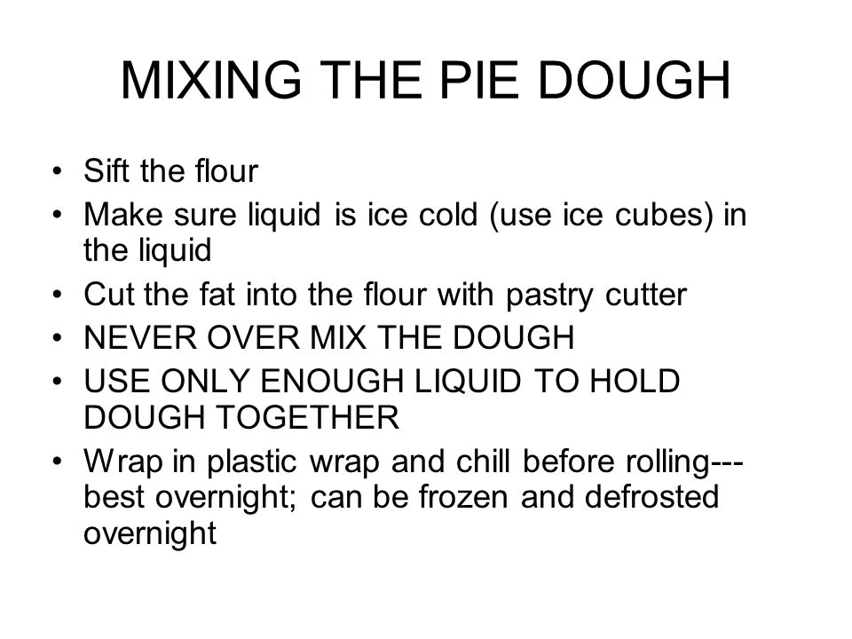 MIXING THE PIE DOUGH Sift the flour Make sure liquid is ice cold (use ice cubes) in the liquid Cut the fat into the flour with pastry cutter NEVER OVER MIX THE DOUGH USE ONLY ENOUGH LIQUID TO HOLD DOUGH TOGETHER Wrap in plastic wrap and chill before rolling--- best overnight; can be frozen and defrosted overnight