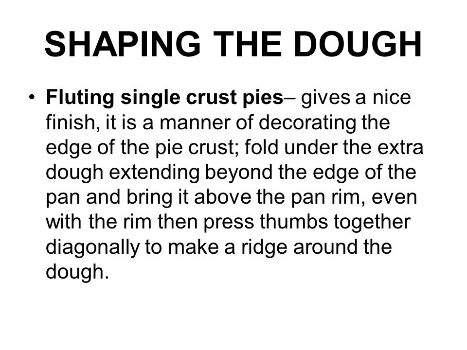 SHAPING THE DOUGH Fluting single crust pies– gives a nice finish, it is a manner of decorating the edge of the pie crust; fold under the extra dough extending beyond the edge of the pan and bring it above the pan rim, even with the rim then press thumbs together diagonally to make a ridge around the dough.