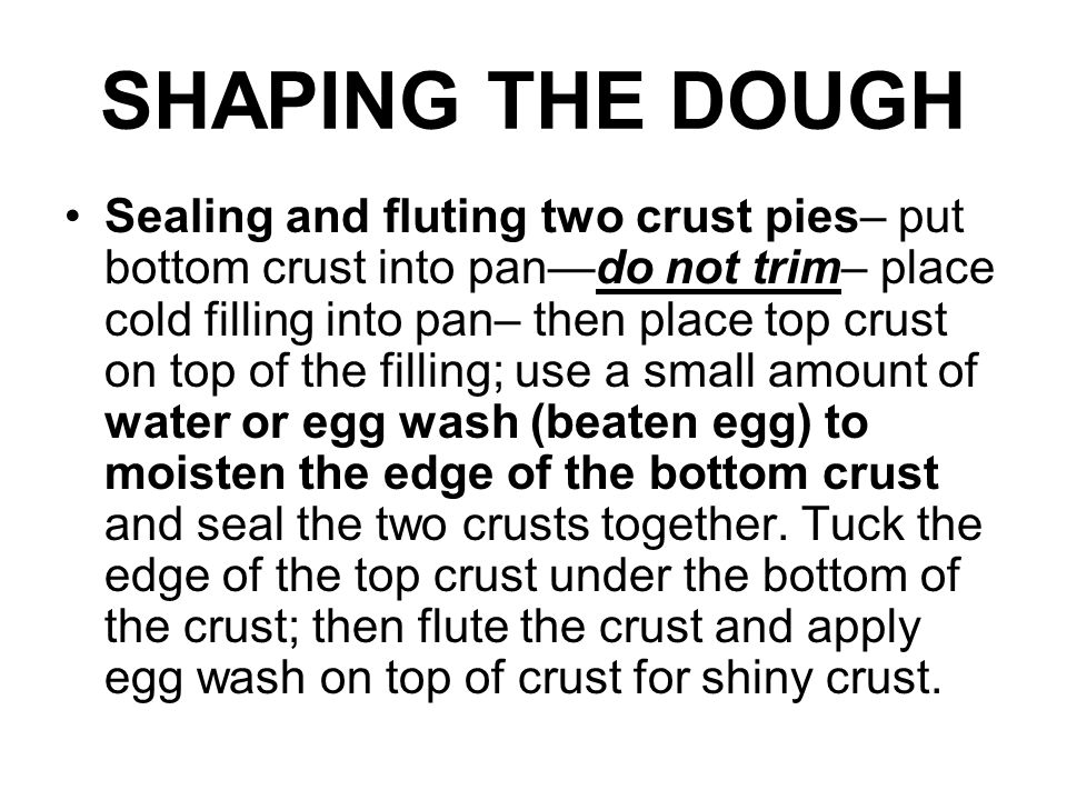 SHAPING THE DOUGH Sealing and fluting two crust pies– put bottom crust into pan—do not trim– place cold filling into pan– then place top crust on top of the filling; use a small amount of water or egg wash (beaten egg) to moisten the edge of the bottom crust and seal the two crusts together.