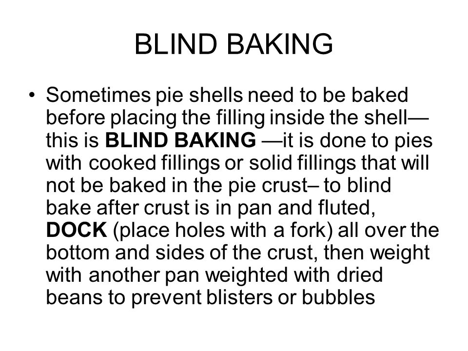 BLIND BAKING Sometimes pie shells need to be baked before placing the filling inside the shell— this is BLIND BAKING —it is done to pies with cooked fillings or solid fillings that will not be baked in the pie crust– to blind bake after crust is in pan and fluted, DOCK (place holes with a fork) all over the bottom and sides of the crust, then weight with another pan weighted with dried beans to prevent blisters or bubbles