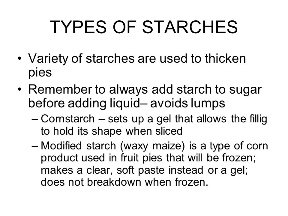 TYPES OF STARCHES Variety of starches are used to thicken pies Remember to always add starch to sugar before adding liquid– avoids lumps –Cornstarch – sets up a gel that allows the fillig to hold its shape when sliced –Modified starch (waxy maize) is a type of corn product used in fruit pies that will be frozen; makes a clear, soft paste instead or a gel; does not breakdown when frozen.