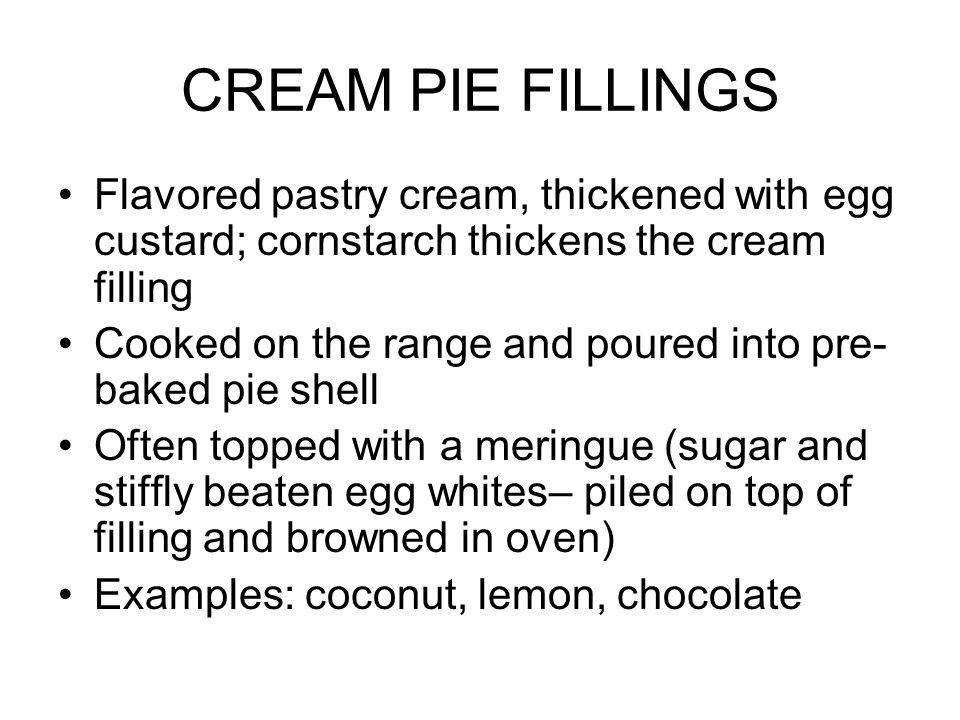 CREAM PIE FILLINGS Flavored pastry cream, thickened with egg custard; cornstarch thickens the cream filling Cooked on the range and poured into pre- baked pie shell Often topped with a meringue (sugar and stiffly beaten egg whites– piled on top of filling and browned in oven) Examples: coconut, lemon, chocolate