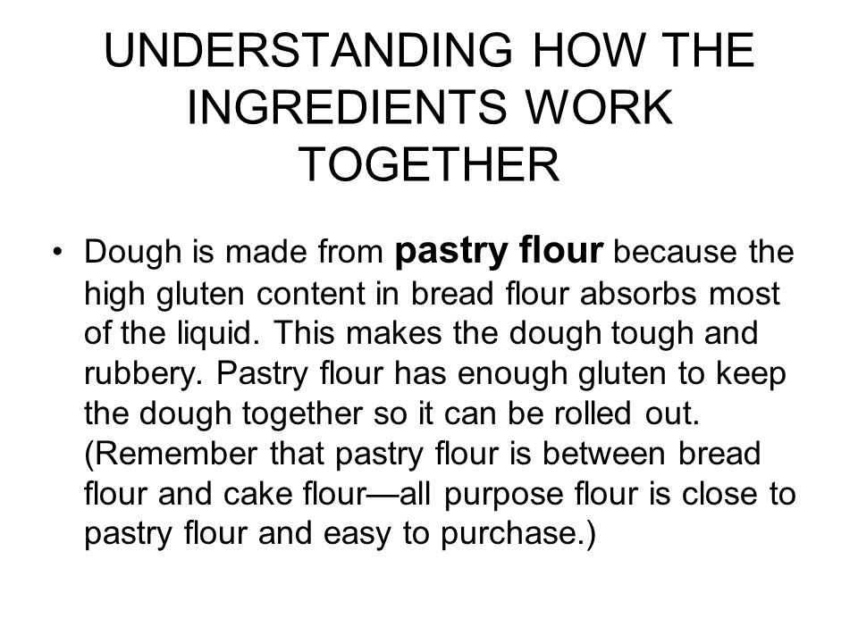 UNDERSTANDING HOW THE INGREDIENTS WORK TOGETHER Dough is made from pastry flour because the high gluten content in bread flour absorbs most of the liquid.