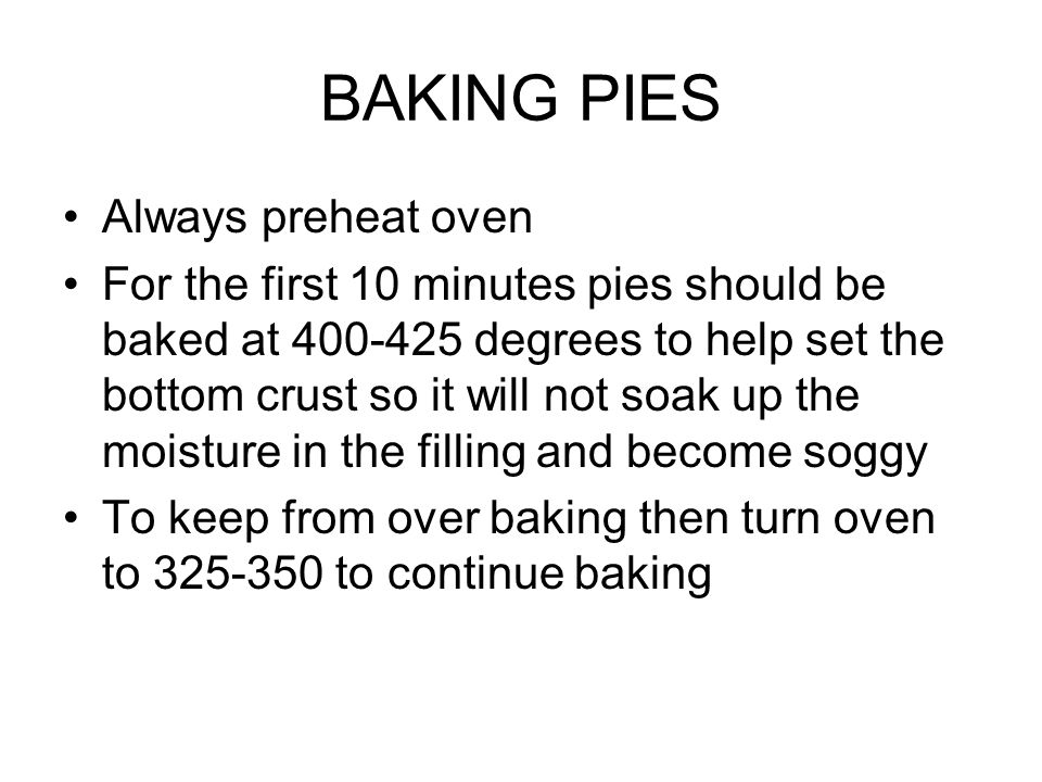 BAKING PIES Always preheat oven For the first 10 minutes pies should be baked at degrees to help set the bottom crust so it will not soak up the moisture in the filling and become soggy To keep from over baking then turn oven to to continue baking