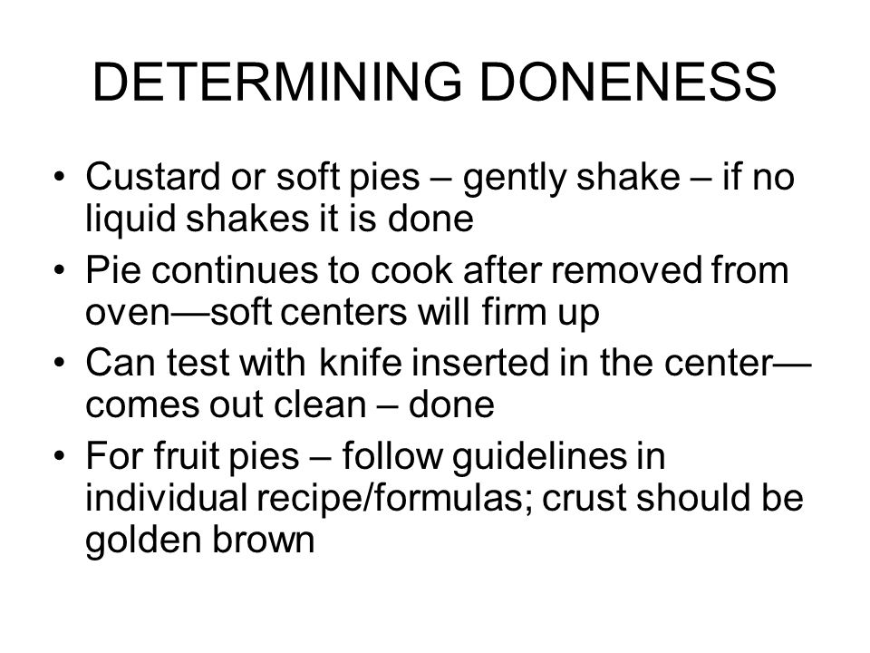 DETERMINING DONENESS Custard or soft pies – gently shake – if no liquid shakes it is done Pie continues to cook after removed from oven—soft centers will firm up Can test with knife inserted in the center— comes out clean – done For fruit pies – follow guidelines in individual recipe/formulas; crust should be golden brown