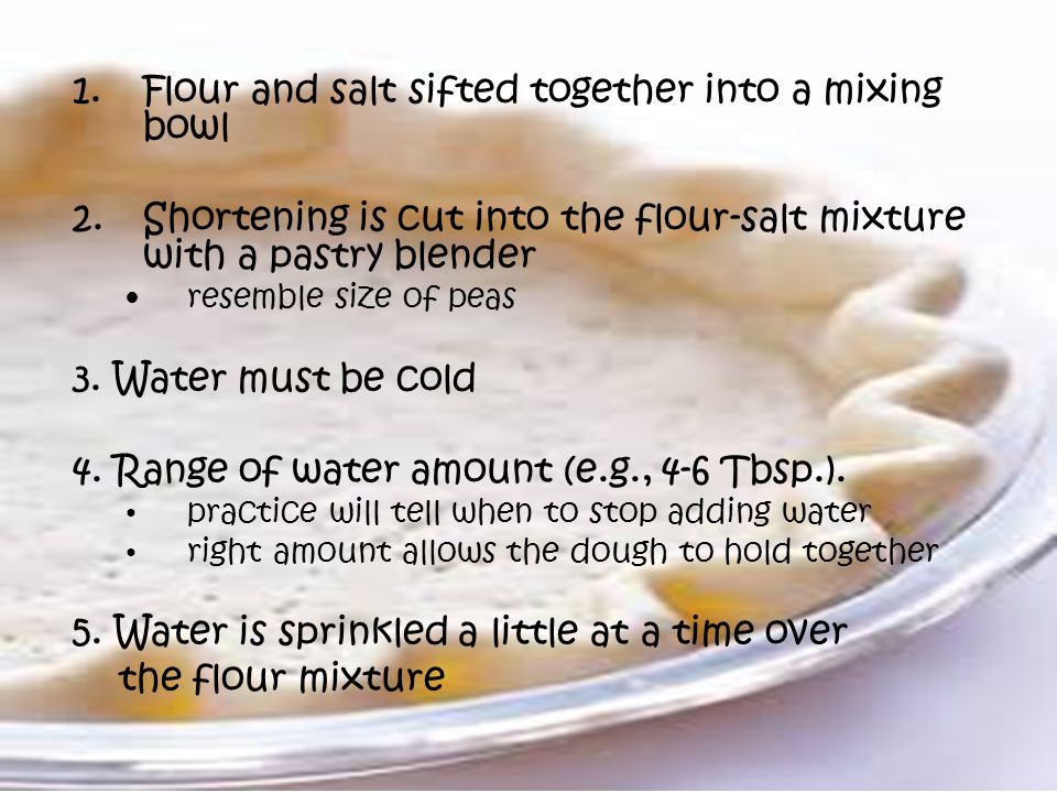 1.Flour and salt sifted together into a mixing bowl 2.Shortening is cut into the flour-salt mixture with a pastry blender resemble size of peas 3.