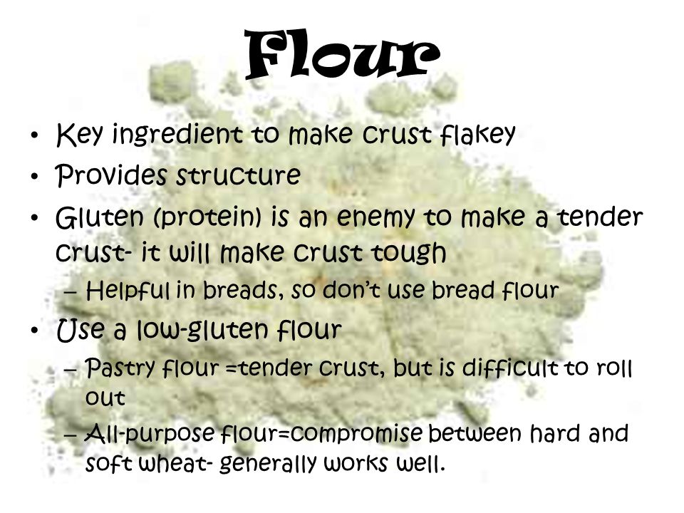 Flour Key ingredient to make crust flakey Provides structure Gluten (protein) is an enemy to make a tender crust- it will make crust tough – Helpful in breads, so don’t use bread flour Use a low-gluten flour – Pastry flour =tender crust, but is difficult to roll out – All-purpose flour=compromise between hard and soft wheat- generally works well.