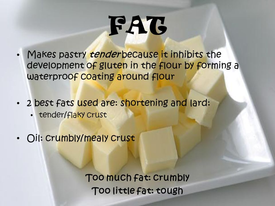 FAT Makes pastry tender because it inhibits the development of gluten in the flour by forming a waterproof coating around flour 2 best fats used are: shortening and lard: tender/flaky crust Oil: crumbly/mealy crust Too much fat: crumbly Too little fat: tough