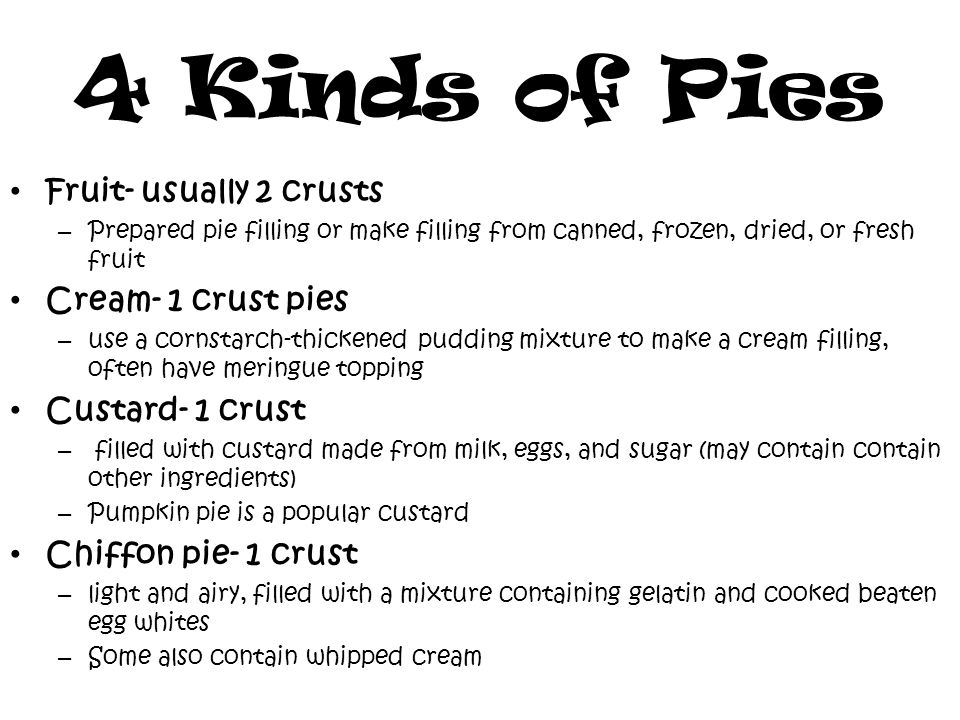4 Kinds of Pies Fruit- usually 2 crusts – Prepared pie filling or make filling from canned, frozen, dried, or fresh fruit Cream- 1 crust pies – use a cornstarch-thickened pudding mixture to make a cream filling, often have meringue topping Custard- 1 crust – filled with custard made from milk, eggs, and sugar (may contain contain other ingredients) – Pumpkin pie is a popular custard Chiffon pie- 1 crust – light and airy, filled with a mixture containing gelatin and cooked beaten egg whites – Some also contain whipped cream