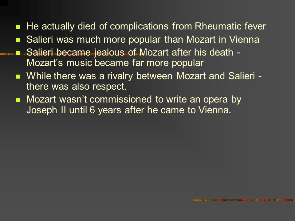 He actually died of complications from Rheumatic fever Salieri was much more popular than Mozart in Vienna Salieri became jealous of Mozart after his death - Mozart’s music became far more popular While there was a rivalry between Mozart and Salieri - there was also respect.