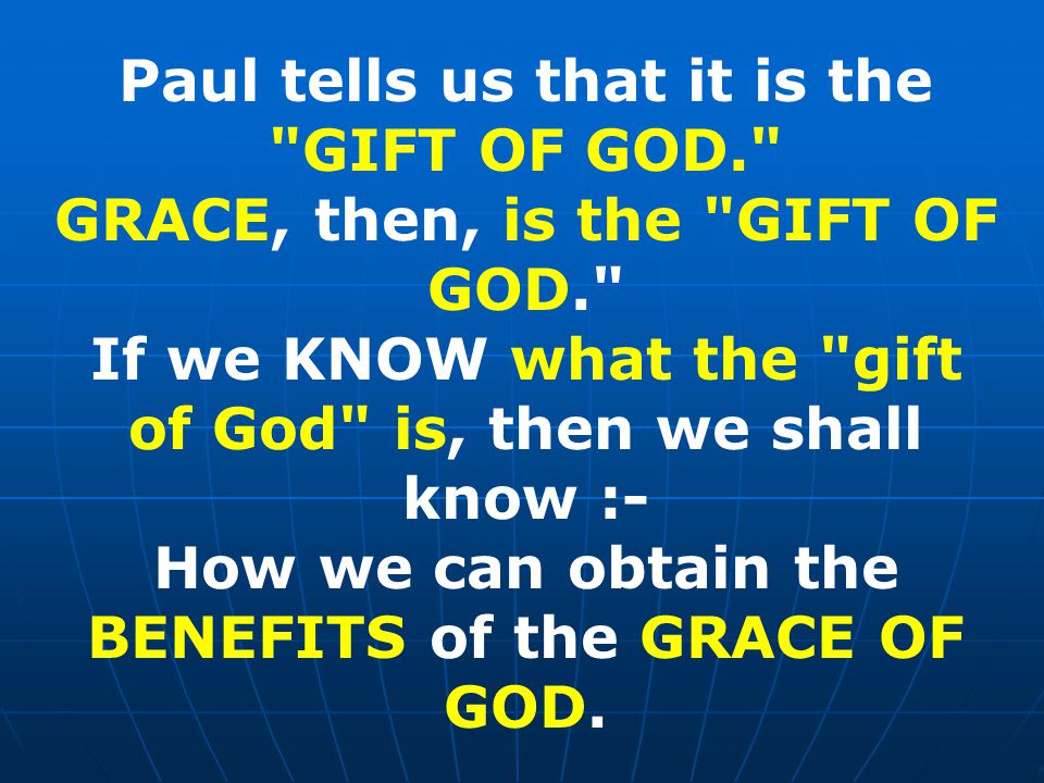 Paul tells us that it is the GIFT OF GOD. GRACE, then, is the GIFT OF GOD. If we KNOW what the gift of God is, then we shall know :- How we can obtain the BENEFITS of the GRACE OF GOD.