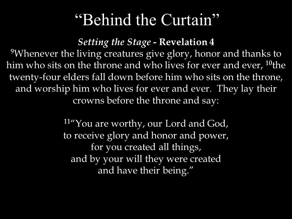 Behind the Curtain Setting the Stage - Revelation 4 9 Whenever the living creatures give glory, honor and thanks to him who sits on the throne and who lives for ever and ever, 10 the twenty-four elders fall down before him who sits on the throne, and worship him who lives for ever and ever.