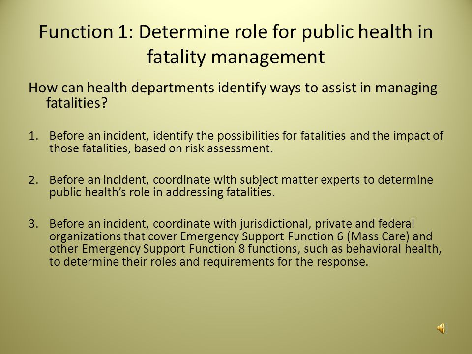 Capabilities and Measures Resources The performance measure for this capability is 5.1 Identify Roles With Partners: Has public health identified its roles and responsibilities in support of fatality management in relation to those of key partners (e.g., emergency management, coroners and medical examiners, and funeral directors) with regards to the following elements : Identify planning and/or response duties of public health and key partners related to fatality management Identify legal/regulatory authority governing fatality management in the jurisdiction (e.g., determining cause of death, identifying remains, family notification, burial permits) Identify critical pathways, trigger points, and circumstances leading to public health response actions Identify any legal waivers that would need to be in place in order to carry out public health’s fatality management activities Only if requested by jurisdiction’s fatality management lead (e.g., emergency management, law enforcement, state medical examiner, etc.): A formal written agreement for public health to support fatality management activities in the jurisdiction.
