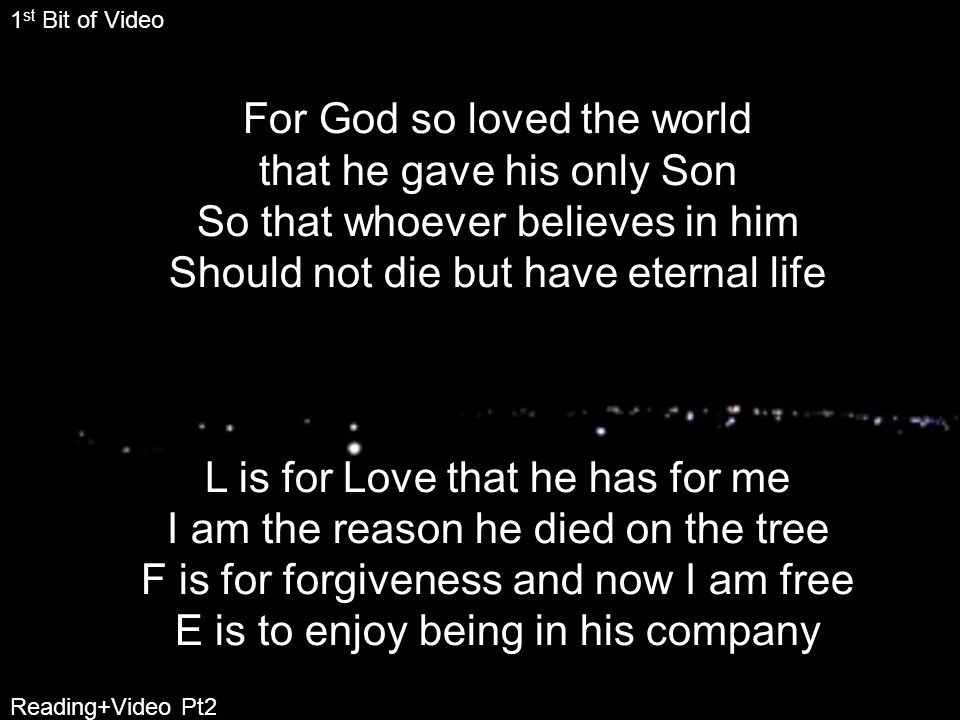 For God so loved the world that he gave his only Son So that whoever believes in him Should not die but have eternal life L is for Love that he has for me I am the reason he died on the tree F is for forgiveness and now I am free E is to enjoy being in his company 1 st Bit of Video Reading+Video Pt2