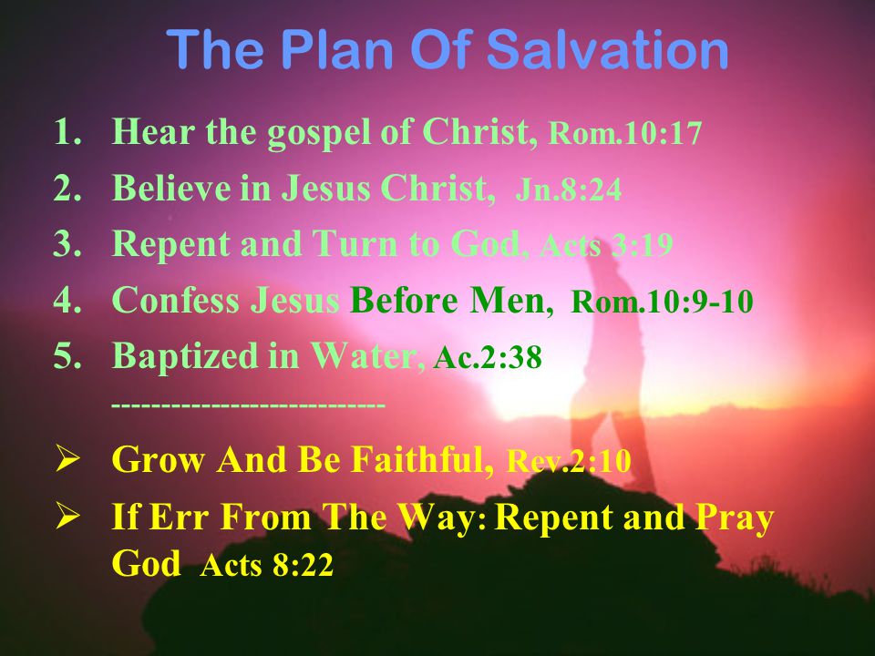 The Plan Of Salvation 1.Hear the gospel of Christ, Rom.10:17 2.Believe in Jesus Christ, Jn.8:24 3.Repent and Turn to God, Acts 3:19 4.Confess Jesus Before Men, Rom.10: Baptized in Water, Ac.2:  Grow And Be Faithful, Rev.2:10  If Err From The Way : Repent and Pray God Acts 8:22