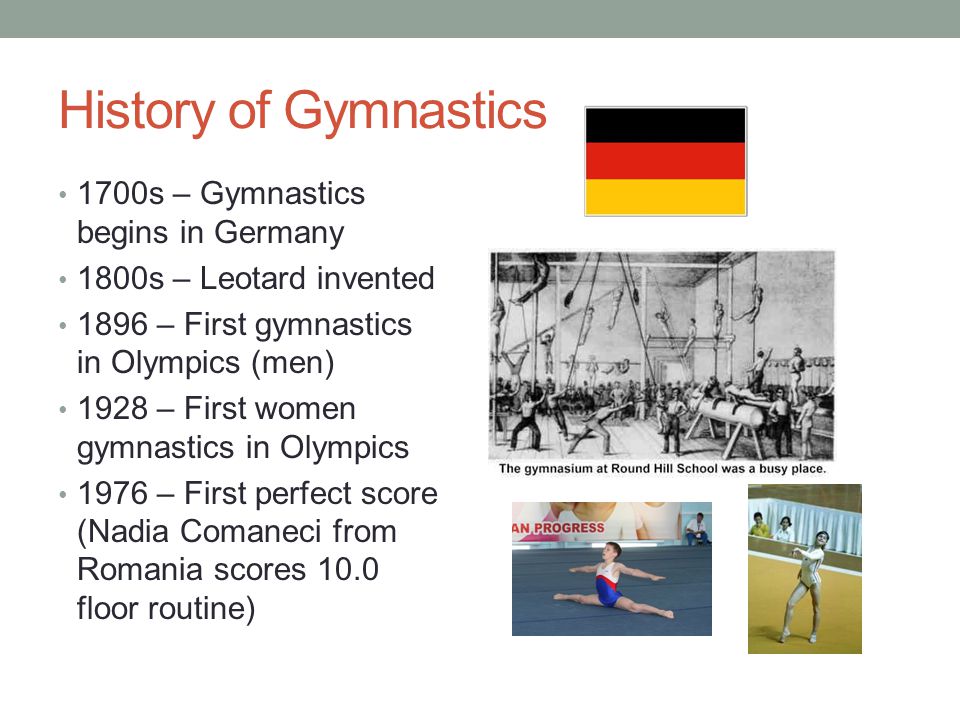 History of Gymnastics 1700s – Gymnastics begins in Germany 1800s – Leotard invented 1896 – First gymnastics in Olympics (men) 1928 – First women gymnastics in Olympics 1976 – First perfect score (Nadia Comaneci from Romania scores 10.0 floor routine)