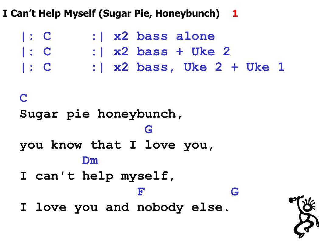 I Can’t Help Myself (Sugar Pie, Honeybunch) 1 |: C :| x2 bass alone |: C :| x2 bass + Uke 2 |: C :| x2 bass, Uke 2 + Uke 1 C Sugar pie honeybunch, G you know that I love you, Dm I can t help myself, F G I love you and nobody else.