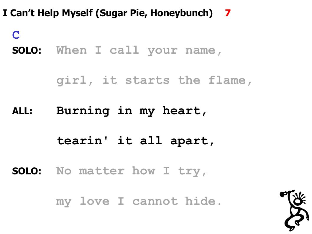 I Can’t Help Myself (Sugar Pie, Honeybunch) 7 C SOLO: When I call your name, girl, it starts the flame, ALL: Burning in my heart, tearin it all apart, SOLO: No matter how I try, my love I cannot hide.