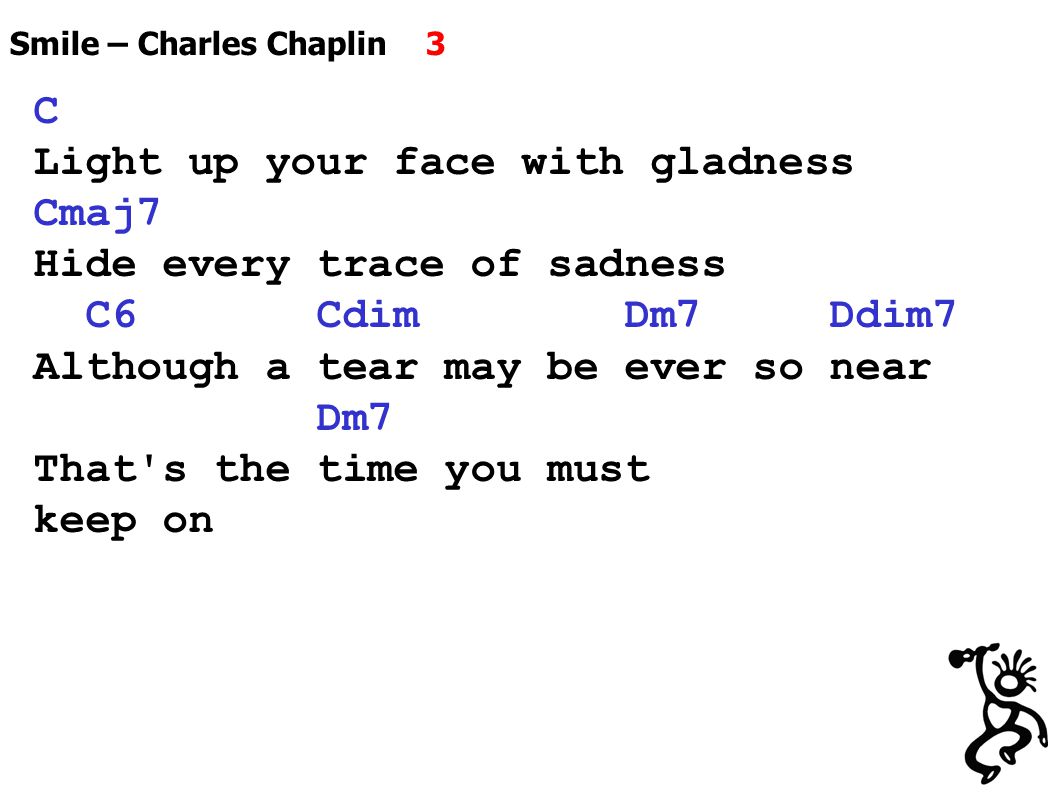 Smile – Charles Chaplin 3 C Light up your face with gladness Cmaj7 Hide every trace of sadness C6 Cdim Dm7 Ddim7 Although a tear may be ever so near Dm7 That s the time you must keep on