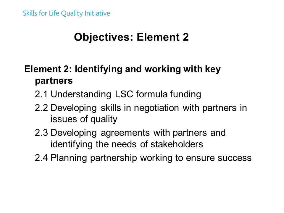 Objectives: Element 2 Element 2: Identifying and working with key partners 2.1 Understanding LSC formula funding 2.2 Developing skills in negotiation with partners in issues of quality 2.3 Developing agreements with partners and identifying the needs of stakeholders 2.4 Planning partnership working to ensure success