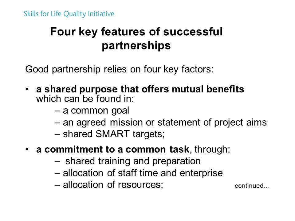 Four key features of successful partnerships Good partnership relies on four key factors: a shared purpose that offers mutual benefits which can be found in: – a common goal – an agreed mission or statement of project aims – shared SMART targets; a commitment to a common task, through: – shared training and preparation – allocation of staff time and enterprise – allocation of resources; continued…