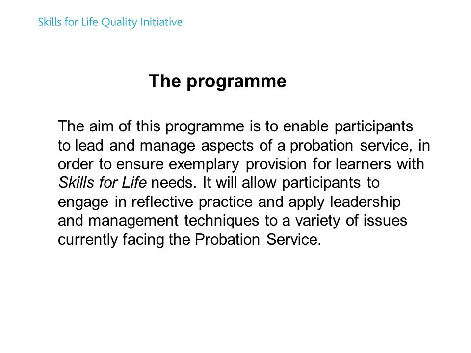 The aim of this programme is to enable participants to lead and manage aspects of a probation service, in order to ensure exemplary provision for learners with Skills for Life needs.