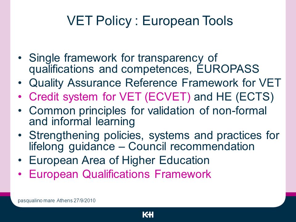 VET Policy : European Tools Single framework for transparency of qualifications and competences, EUROPASS Quality Assurance Reference Framework for VET Credit system for VET (ECVET) and HE (ECTS) Common principles for validation of non-formal and informal learning Strengthening policies, systems and practices for lifelong guidance – Council recommendation European Area of Higher Education European Qualifications Framework pasqualino mare Athens 27/9/2010