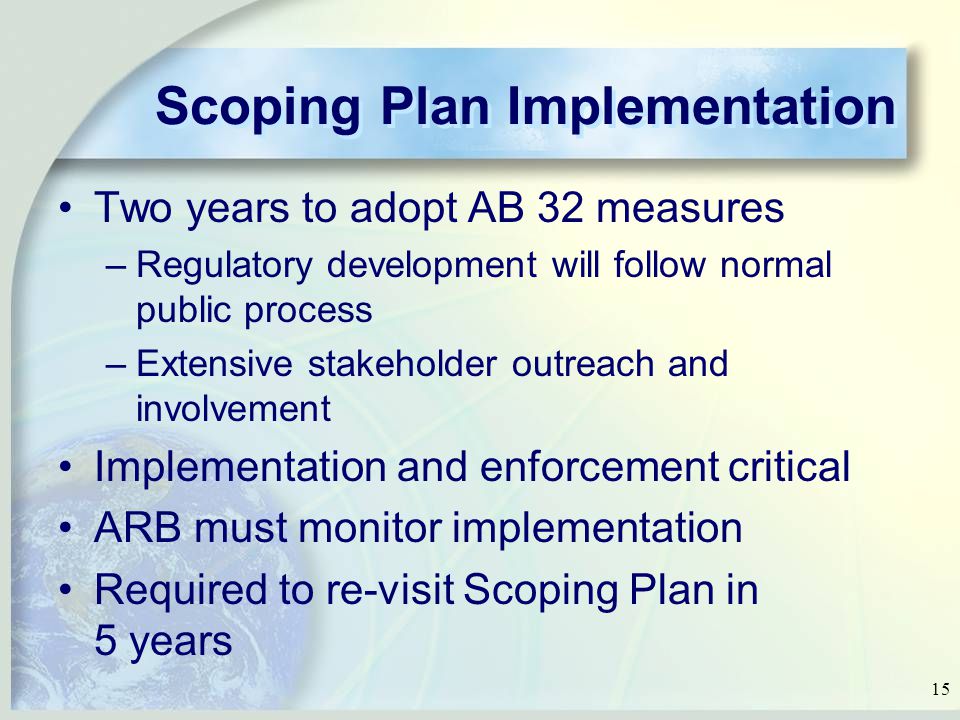 15 Scoping Plan Implementation Two years to adopt AB 32 measures –Regulatory development will follow normal public process –Extensive stakeholder outreach and involvement Implementation and enforcement critical ARB must monitor implementation Required to re-visit Scoping Plan in 5 years