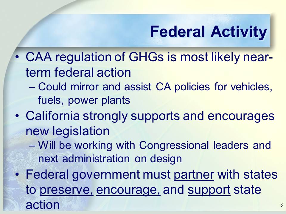 3 Federal Activity CAA regulation of GHGs is most likely near- term federal action –Could mirror and assist CA policies for vehicles, fuels, power plants California strongly supports and encourages new legislation –Will be working with Congressional leaders and next administration on design Federal government must partner with states to preserve, encourage, and support state action